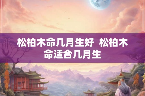 松柏木命几月生好  松柏木命适合几月生