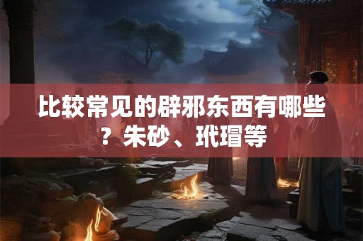 比较常见的辟邪东西有哪些？朱砂、玳瑁等