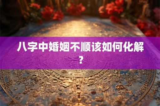 八字中婚姻不顺该如何化解? 八字中婚姻不顺该如何化解?