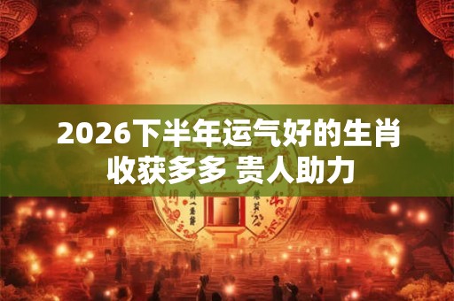 2026下半年运气好的生肖 收获多多 贵人助力 2026下半年运气好的生肖 收获多多 贵人助力