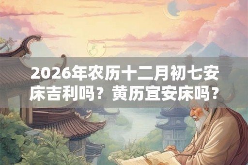 2026年农历十二月初七安床吉利吗？黄历宜安床吗？
