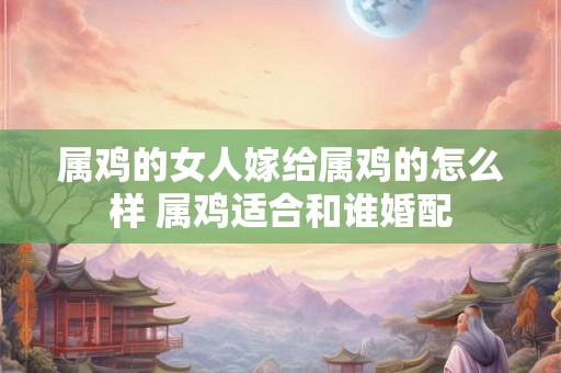 属鸡的女人嫁给属鸡的怎么样 属鸡适合和谁婚配