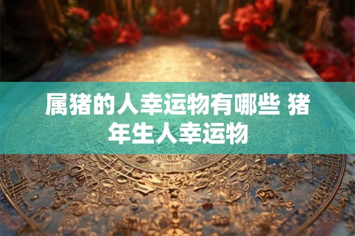 属猪的人幸运物有哪些 猪年生人幸运物