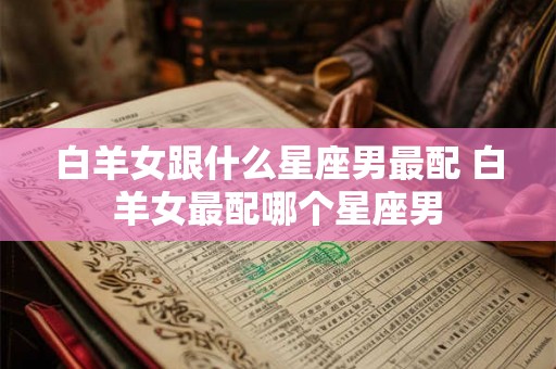白羊女跟什么星座男最配 白羊女最配哪个星座男 白羊女跟什么星座男最配 白羊女最配哪个星座男