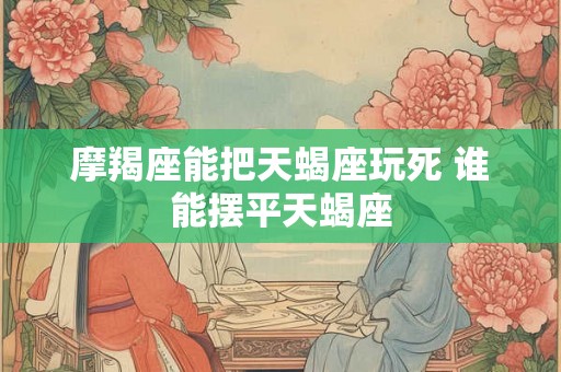 摩羯座能把天蝎座玩死 谁能摆平天蝎座 摩羯座能把天蝎座玩死 谁能摆平天蝎座