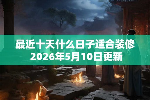 最近十天什么日子适合装修 2026年5月10日更新 最近十天什么日子适合装修 2026年5月10日更新