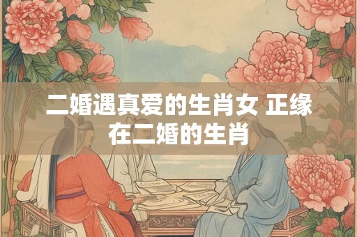 二婚遇真爱的生肖女 正缘在二婚的生肖