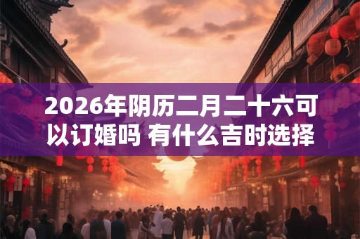 2026年阴历二月二十六可以订婚吗 有什么吉时选择 2026年阴历二月二十六可以订婚吗 有什么吉时选择