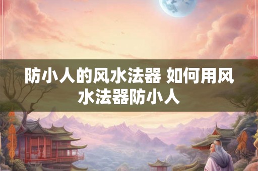 防小人的风水法器 如何用风水法器防小人