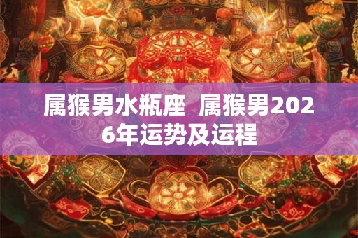 属猴男水瓶座  属猴男2026年运势及运程