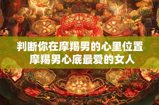判断你在摩羯男的心里位置 摩羯男心底最爱的女人 判断你在摩羯男的心里位置 摩羯男心底最爱的女人