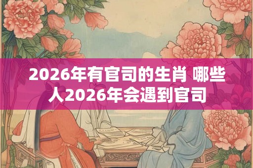 2026年有官司的生肖 哪些人2026年会遇到官司 2026年有官司的生肖 哪些人2026年会遇到官司