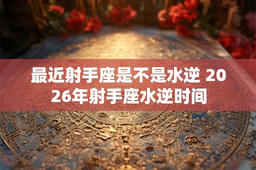 最近射手座是不是水逆 2026年射手座水逆时间