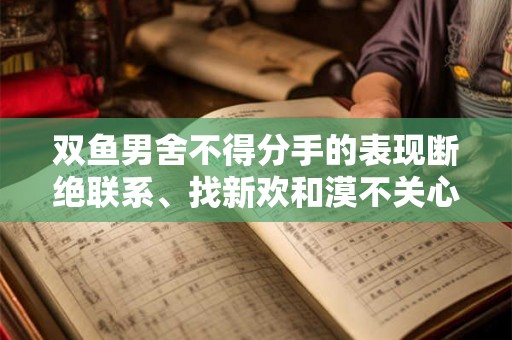 双鱼男舍不得分手的表现断绝联系、找新欢和漠不关心