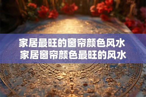 家居最旺的窗帘颜色风水 家居窗帘颜色最旺的风水