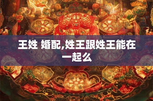 王姓 婚配,姓王跟姓王能在一起么 王姓 婚配,姓王跟姓王能在一起么