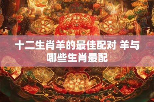 十二生肖羊的最佳配对 羊与哪些生肖最配 十二生肖羊的最佳配对 羊与哪些生肖最配