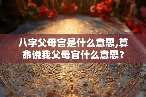八字父母宫是什么意思,算命说我父母官什么意思? 八字父母宫是什么意思,算命说我父母官什么意思?