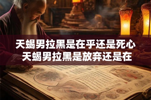 天蝎男拉黑是在乎还是死心 天蝎男拉黑是放弃还是在意