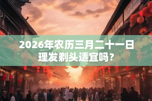 2026年农历三月二十一日理发剃头适宜吗？