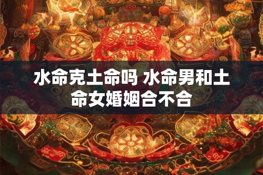 水命克土命吗 水命男和土命女婚姻合不合