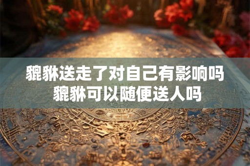 貔貅送走了对自己有影响吗 貔貅可以随便送人吗