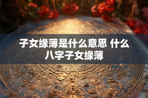 子女缘薄是什么意思 什么八字子女缘薄