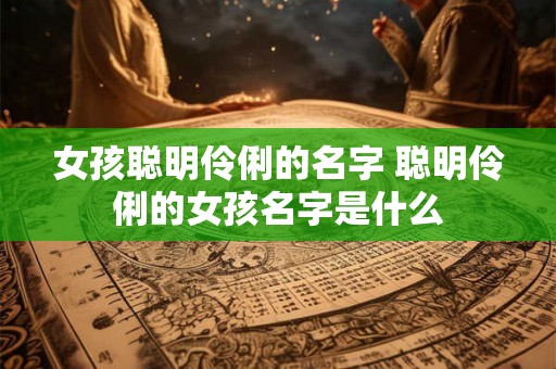 女孩聪明伶俐的名字 聪明伶俐的女孩名字是什么 女孩聪明伶俐的名字 聪明伶俐的女孩名字是什么