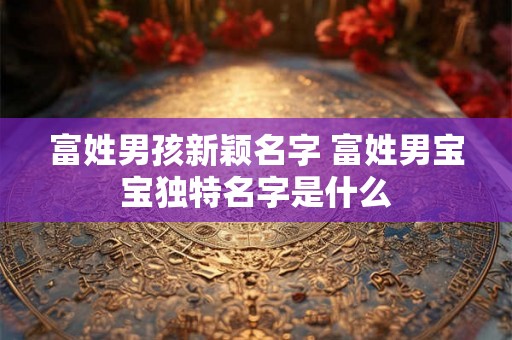 富姓男孩新颖名字 富姓男宝宝独特名字是什么 富姓男孩新颖名字 富姓男宝宝独特名字是什么