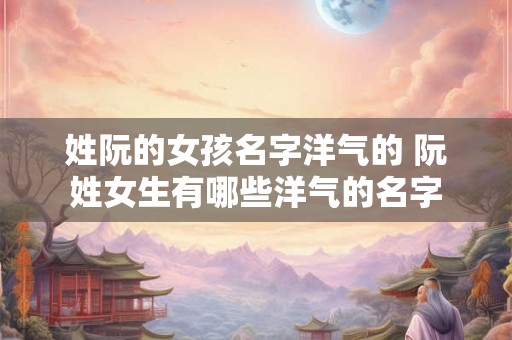 姓阮的女孩名字洋气的 阮姓女生有哪些洋气的名字