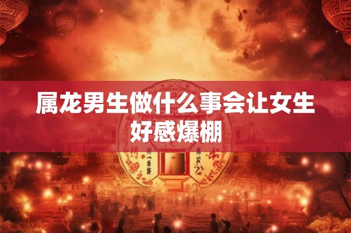 属龙男生做什么事会让女生好感爆棚 属龙男生做什么事会让女生好感爆棚