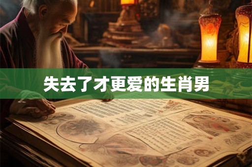 失去了才更爱的生肖男 失去了才更爱的生肖男