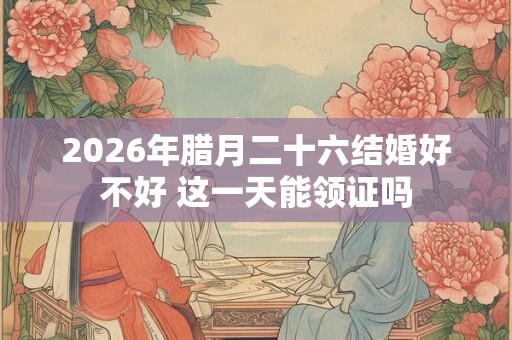 2026年腊月二十六结婚好不好 这一天能领证吗