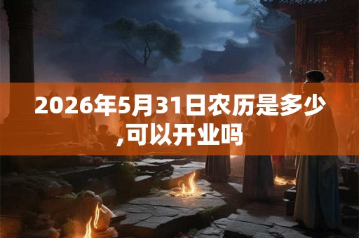 2026年5月31日农历是多少,可以开业吗 2026年5月31日农历是多少,可以开业吗