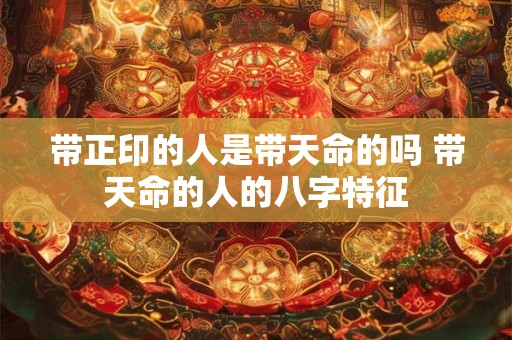 带正印的人是带天命的吗 带天命的人的八字特征 带正印的人是带天命的吗 带天命的人的八字特征