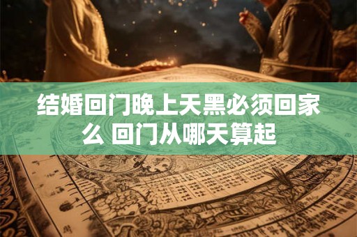 结婚回门晚上天黑必须回家么 回门从哪天算起 结婚回门晚上天黑必须回家么 回门从哪天算起