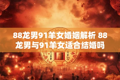 88龙男91羊女婚姻解析 88龙男与91羊女适合结婚吗 88龙男91羊女婚姻解析 88龙男与91羊女适合结婚吗