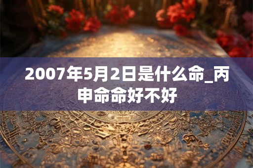 2007年5月2日是什么命_丙申命命好不好