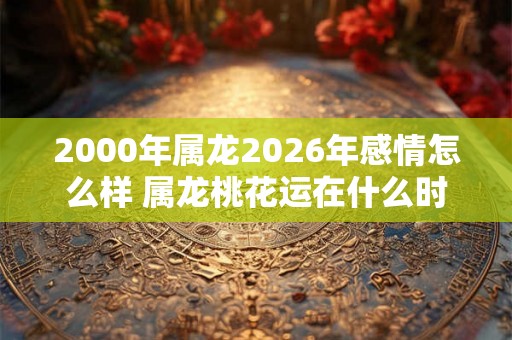2000年属龙2026年感情怎么样 属龙桃花运在什么时候