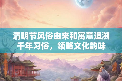 清明节风俗由来和寓意追溯千年习俗，领略文化韵味