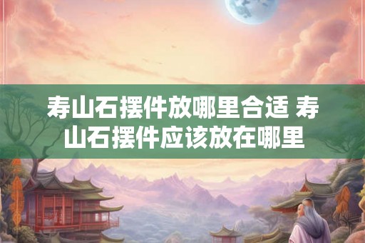 寿山石摆件放哪里合适 寿山石摆件应该放在哪里