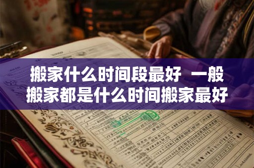 搬家什么时间段最好 一般搬家都是什么时间搬家最好 搬家什么时间段最好 一般搬家都是什么时间搬家最好