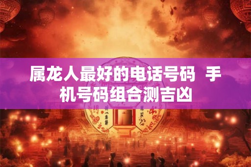 属龙人最好的电话号码  手机号码组合测吉凶