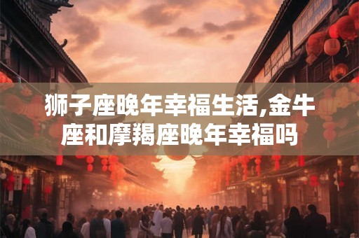 狮子座晚年幸福生活,金牛座和摩羯座晚年幸福吗