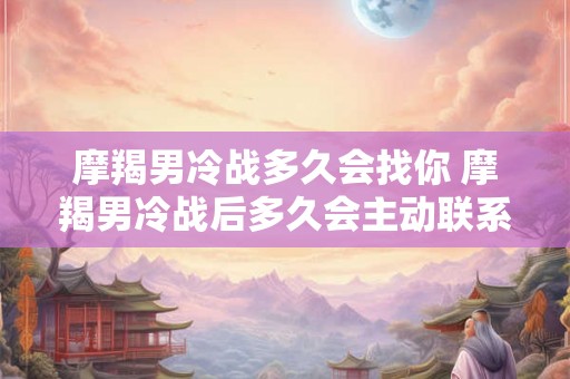 摩羯男冷战多久会找你 摩羯男冷战后多久会主动联系 摩羯男冷战多久会找你 摩羯男冷战后多久会主动联系