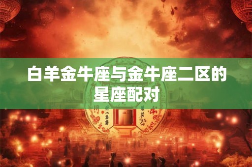 白羊金牛座与金牛座二区的星座配对 白羊金牛座与金牛座二区的星座配对