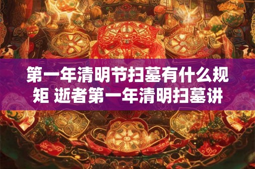 第一年清明节扫墓有什么规矩 逝者第一年清明扫墓讲究 第一年清明节扫墓有什么规矩 逝者第一年清明扫墓讲究