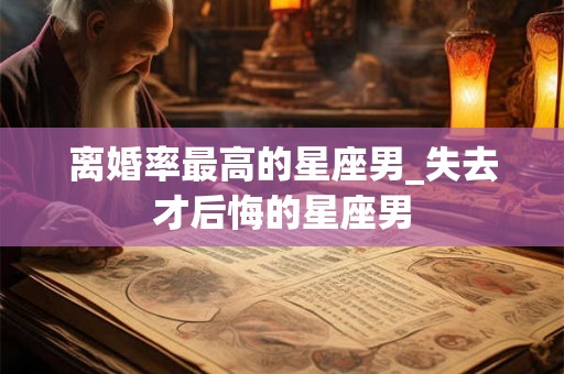 离婚率最高的星座男_失去才后悔的星座男