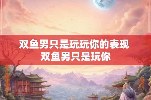 双鱼男只是玩玩你的表现 双鱼男只是玩你 双鱼男只是玩玩你的表现 双鱼男只是玩你