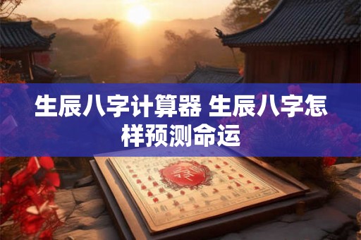 生辰八字计算器 生辰八字怎样预测命运 生辰八字计算器 生辰八字怎样预测命运